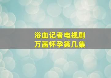 浴血记者电视剧万茜怀孕第几集