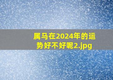 属马在2024年的运势好不好呢_2