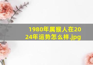 1980年属猴人在2024年运势怎么样