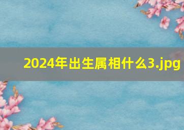 2024年出生属相什么_3