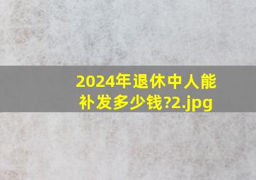 2024年退休中人能补发多少钱?_2